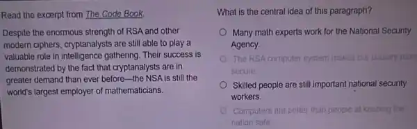 Read the excerpt from The Code Book.
Despite the enormous strength of RSA and other
modern ciphers, cryptanalysts are still able to play a
valuable role in intelligence gathering. Their success is
demonstrated by the fact that cryptanalysts are in
greater demand than ever before-the NSA is still the
world's largest employer of mathematicians.
What is the central idea of this paragraph?
Many math experts work for the National Security
Agency.
The RSA computer system makes our country more
secure
Skilled people are still important national security
workers.
Computers are better than people at keeping the
nation safe