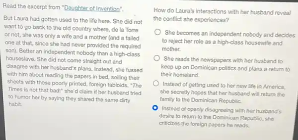 Read the excerpt from "Daughter of Invention".
But Laura had gotten used to the life here.She did not
want to go back to the old country where, de la Torre
or not, she was only a wife and a mother (and a failed
one at that, since she had never provided the required
son). Better an independent nobody than a high -class
houseslave. She did not come straight out and
disagree with her husband's plans. Instead, she fussed
with him about reading the papers in bed.soiling their
sheets with those poorly printed, foreign tabloids. "The
Times is not that bad!" she'd claim if her husband tried
to humor her by saying they shared the same dirty
habit.
How do Laura's interactions with her husband reveal
the conflict she experiences?
She becomes an independent nobody and decides
to reject her role as a high-class housewife and
mother.
She reads the newspapers with her husband to
keep up on Dominican politics and plans a return to
their homeland.
Instead of getting used to her new life in America,
she secretly hopes that her husband will return the
family to the Dominican Republic.
Instead of openly disagreeing with her husband's
desire to return to the Dominican Republic, she
criticizes the foreign papers he reads.