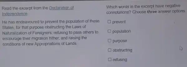 Read the excerpt from the Declaration of
Independence
He has endeavoured to prevent the population of these
States; for that purpose obstructing the Laws of
Naturalization of Foreigners.refusing to pass others to
encourage their migration hither and raising the
conditions of new Appropriations of Lands
Which words in the excerpt have negative
connotations? Choose three answer options.
prevent
population
purpose
obstructing
refusing