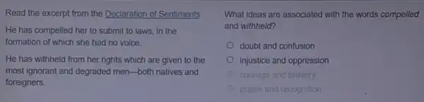 Read the excerpt from the Declaration of Sentiments
He has compelled her to submit to laws in the
formation of which she had no voice
He has withheld from her rights which are given to the
most ignorant and degraded men-both natives and
foreigners
What ideas are associated with the words compelled
and withheld?
doubt and confusion
injustice and oppression
courage go and bravery
praise and recognition