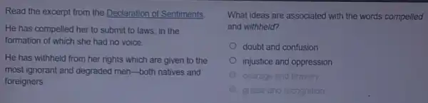 Read the excerpt from the Declaration of Sentiments.
He has compelled her to submit to laws in the
formation of which she had no voice.
He has withheld from her rights which are given to the
most ignorant and degraded men-both natives and
foreigners
What ideas are associated with the words compelled
and withheld?
doubt and confusion
injustice and oppression
courage and bravery
A praise and recognition