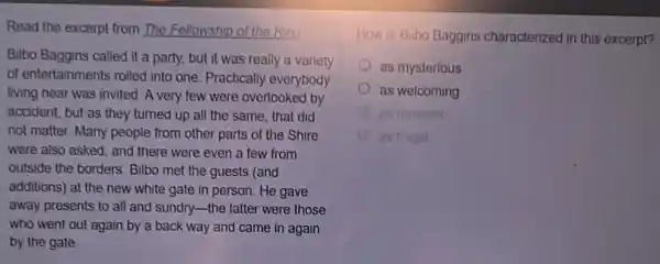 Read the excerpt from The Fellowship of the Ring
Bilbo Baggins called it a party, but it was really a variety
of entertainments rolled into one. Practically everybody
living near was invited A very few were overlooked by
accident, but as they turned up all the same, that did
not matter. Many people from other parts of the Shire
were also asked; and there were even a few from
outside the borders. Bilbo met the guests (and
additions) at the new white gate in person.He gave
away presents to all and sundry-the latter were those
who went out again by a back way and came in again
by the gate
How is Bilbo Baggins characterized in this excerpt?
as mysterious
as welcoming
as s frugal