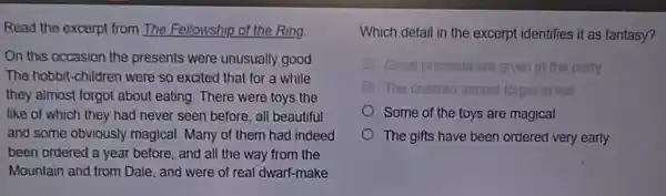 Read the excerpt from The Fellowship of the Ring
On this occasion the presents were unusually good
The hobbit-children were so excited that for a while
they almost forgot about eating. There were toys the
like of which they had never seen before all beautiful
and some obviously magical Many of them had indeed
been ordered a year before, and all the way from the
Mountain and from Dale., and were of real dwarf-make
Which detail in the excerpt identifies it as fantasy?
Great presents are given at the party.
The chittren atmost st forget to eat
Some of the toys are magical
The gifts have been ordered very early