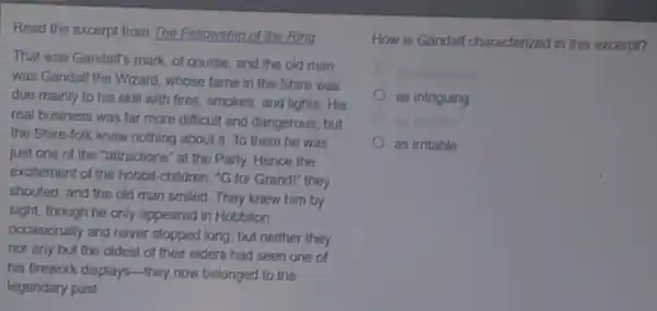 Read the excerpt from The Fellowship of the Ring
That was Gandalf's mark of course, and the old man
was Gandalf the Wizard whose fame in the Shire was
due mainly to his skill with fires, smokes and lights. His
real business was far more difficult and dangerous but
the Shire-folk knew nothing about it. To them he was
just one of the "attractions" at the Party Hence the
excitement of the hobbit -children. "G for Grandl"they
shouted, and the old man smiled. They knew him by
sight, though he only appeared in Hobbiton
occasionally and never stopped long; but neither they
nor any but the oldest of their elders had seen one of
his firework displays-they now belonged to the
legendary past
How is Gandalf characterized in this excerpt?
as intriguing
as irritable