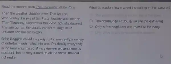 Read the excerpt from The Fellowship of the Ring
Then the weather clouded over That was on
Wednesday the eve of the Party. Anxiety was intense.
Then Thursday, September the 22nd, actually dawned.
The sun got up the clouds vanished, flags were
unfuried and the fun began.
Bilbo Baggins called it a party, but it was really a variety
of entertainments rolled into one. Practically everybody
living near was invited A very few were overlooked by
accident, but as they turned up all the same, that did
not matter
What do readers learn about the setting in this excerpt?
The weathor cloudy	day	Garry
The community anxiously awaits the gathering
Only a few neighbors are invited to the party
