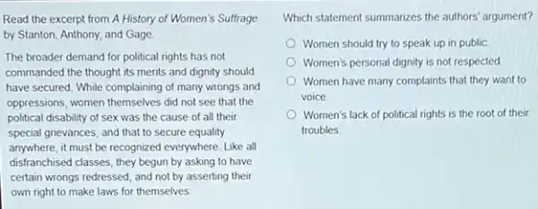 Read the excerpt from A History of Women's Suffrage
by Stanton, Anthony, and Gage
The broader demand for political rights has not
commanded the thought its merits and dignity should
have secured. While complaining of many wrongs and
oppressions, women themselves did not see that the
political disability of sex was the cause of all their
special grievances, and that to secure equality
anywhere, it must be recognized everywhere. Like all
disfranchised classes, they begun by asking to have
certain wrongs redressed, and not by asserting their
own right to make laws for themselves
Which statement summarizes the authors' argument?
Women should try to speak up in public.
Women's personal dignity is not respected
Women have many complaints that they want to
voice
Women's lack of political rights is the root of their
troubles.