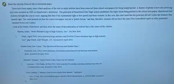 Read this excerpt from an MLA-formatted paper.
There have been many cases where portions of the text or entire articles have been removed from school newspapers for being insppropriate. A famous Supreme Court case involving
this issue occurred in 1988 in Hazelwood v KuMImeier. The principal of Hazzlwood East High School prohibited two topics from being printed in the school newspaper. Hazelwood East
students brought the case to court, arguing that their First Amendment right to free speech had been violated. In this case, the court ruled that the principal did not violate the students'free
speech right. The court pointed out that the school newspaper was not a "public forum," and that, therefore, students did not have the same First Amendment rights as other journalists
(Student Press Law Center)
Look at the Works Cited below and then select the name of the publication or website that is the source of the citation.
Barron, James. News Business Lags at High Schools Too." The New York
Times, April 2010, www cityroom.blogs nytimes.com/201000227 news-business-lags-at-high schools.
too? plap-trued, type-blogse 100. Accessed 30 April 2016
Student Press Law Center. The Hazelwood Decision and Student Press."
Scholastic com, 2014, www scholastic comtochers/articlehare/wood -decision-and-student.
press. Accersed 30 April 2016
Abutaleb, Yameen "School Dress Codes Aren't Just for Students
Anymore UM Todin, 30 July 2012, www.usatoday30 usatoday cominoney modil istory/2012-07.
17.teacherdress-code. Accessed 4 May 2016.
Your Favorite Dooks Were Ranned:" Huffington
Pott, 22 Sep 2013 www.hollingtoopost.com/201100222bansed books in 196184 html Accessed 2
May 2016