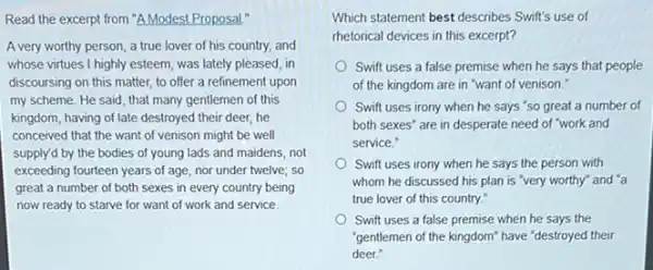 Read the excerpt from "A Modest Proposal."
A very worthy person a true lover of his country, and
whose virtues I highly esteem was lately pleased, in
discoursing on this matter,to offer a refinement upon
my scheme. He said that many gentlemen of this
kingdom, having of late destroyed their deer, he
conceived that the want of venison might be well
supply'd by the bodies of young lads and maidens, not
exceeding fourteen years of age, nor under twelve;so
great a number of both sexes in every country being
now ready to starve for want of work and service
Which statement best describes Swift's use of
rhetorical devices in this excerpt?
Swift uses a false premise when he says that people
of the kingdom are in "want of venison."
Swift uses irony when he says "so great a number of
both sexes" are in desperate need of "work and
service."
Swift uses irony when he says the person with
whom he discussed his plan is "very worthy"and "a
true lover of this country."
Swift uses a false premise when he says the
"gentlemen of the kingdom"have "destroyed their
deer."