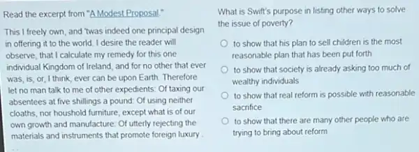 Read the excerpt from "A Modest Proposal."
This I freely own and 'twas indeed one principal design
in offering it to the world. I desire the reader will
observe, that I calculate my remedy for this one
individual Kingdom of Ireland and for no other that ever
was,is,or,I think, ever can be upon Earth. Therefore
let no man talk to me of other expedients: Of taxing our
absentees at five shillings a pound: Of using neither
cloaths, nor houshold furniture except what is of our
own growth and manufacture Of utterly rejecting the
materials and instruments that promote foreign luxury
What is Swift's purpose in listing other ways to solve
the issue of poverty?
to show that his plan to sell children is the most
reasonable plan that has been put forth
to show that society is already asking too much of
wealthy individuals
to show that real reform is possible with reasonable
sacrifice
to show that there are many other people who are
trying to bring about reform