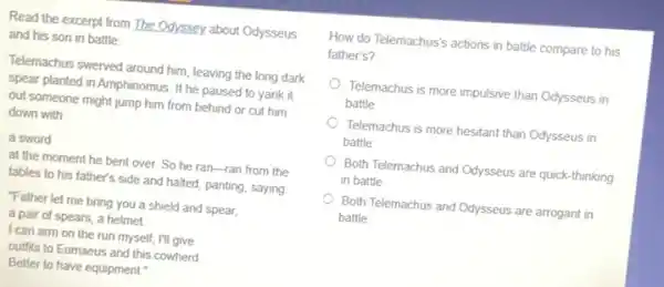 Read the excerpt from The Odyssey about Odysseus
and his son in battle.
Telemachus swerved around him leaving the long dark
spear planted in Amphinomus If he paused to yank it
out someone might jump him from behind or cut him
down with
a sword
at the moment he bent over. So he ran-ran from the
tables to his father's side and halted, panting saying
"Father let me bring you a shield and spear,
a pair of spears a helmet
I can arm on the run myself; I'll give
outfits to Eumaeus and this cowherd
Better to have equipment
How do Telemachus's actions in battle compare to his
father's?
Telemachus is more impulsive than Odysseus in
battle
Telemachus is more hesitant than Odysseus in o
battle
Both Telemachus and Odysseus are quick-thinking
in battle
Both Telemachus and Odysseus are arrogant in
battle