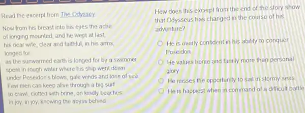 Read the excerpt from The Odyssey
Now from his breast into his eyes the ache
of longing mounted, and he wept at last,
his dear wife, clear and faithful, in his arms
longed for
as the sunwarmed earth is longed for by a swimmer
spent in rough water where his ship went down
under Poseidon's blows, gale winds and tons of sea
Few men can keep alive through a big surf
to crawl, clotted with brine, on kindly beaches
in joy, in joy knowing the abyss behind
How does this excerpt from the end of the story show
that Odysseus has changed in the course of his
adventure?
He is overly confident in his ability to conquer
Poseidon
He values home and family more than personal
glory
He misses the opportunity to sail in stormy seas
He is happiest when in command of a difficult battle