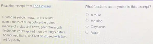 Read the excerpt from The Odyssey
Treated as rubbish now he lay at last
upon a mass of dung before the gates-
manure of mules and cows, piled there until
fieldhands could spread it on the king's estate.
Abandoned there, and half destroyed with flies,
old Argus lay
What functions as a symbol in this excerpt?
a mule
the king
Odysseus
Argus