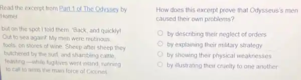 Read the excerpt from Part 1 of The Odyssey by
Homer
but on the spot I told them: "Back and quickly!
Out to sea again!My men were mutinous,
fools, on stores of wine. Sheep after sheep they
butchered by the surf and shambling cattle.
feasting,-while fugitives went inland, running
to call to arms the main force of Cicones
How does this excerpt prove that Odysseus's men
caused their own problems?
by describing their neglect of orders
by explaining their military strategy
by showing their physical weaknesses
by illustrating their cruelty to one another
