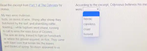 Read this excerpt from Part 1 of The Odyssey by
Homer
My men were mutinous,
fools, on stores of wine Sheep after sheep they
butchered by the surf and shambling cattle
feasting,-while fugitives went inland, running
to call to arms the main force of Cicones
This was an army trained to fight on horseback
or, where the ground required, on foot. They came
with dawn over that terrain like the leaves
and blades of spring So doom appeared to us
According to the excerpt Odysseus believes his me
square 
were
heroic
careless
cruel