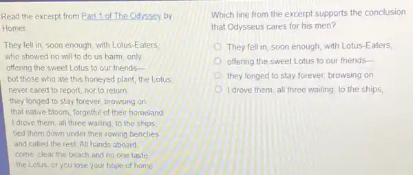 Read the excerpt from Part 1 of The Odyssey by
Homer
They fell in, soon enough with Lotus-Eaters
who showed no will to do us harm only
offering the sweet Lotus to our friends-
but those who ate this honeyed plant, the Lotus
never cared to report nor to return
they longed to stay forever, browsing on
that native bloom, forgetful of their homeland
I drove them, all three wailing, to the ships
tied them down under their rowing benches
and called the rest All hands aboard:
come, clear the beach and no one taste
the Lotus, or you lose your hope of home
Which line from the excerpt supports the conclusion
that Odysseus cares for his men?
They fell in, soon enough, with Lotus-Eaters,
offering the sweet Lotus to our friends-
they longed to stay forever, browsing on
I drove them, all three wailing, to the ships