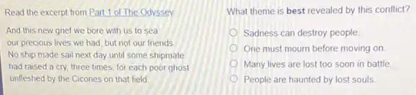 Read the excerpt from Part 1 of The Odyssey
And this new grief we bore with us to sea:
our precious lives we had, but not our friends.
No ship made sail next day until some shipmate
had raised a cry three times, for each poor ghost
unfleshed by the Cicones on that field
What theme is best revealed by this conflict?
Sadness can destroy people.
One must mourn before moving on
Many lives are lost too soon in battle
People are haunted by lost souls.