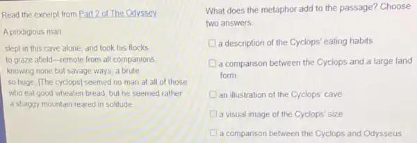 Read the excerpt from Part 2 of The Odyssey.
A prodigious man
slept in this cave alone, and took his flocks
to graze afield-remote from all companions,
knowing none but savage ways, a brute
so huge, [The cyclops]seemed no man at all of those
who eat good wheaten bread; but he seemed rather
a shaggy mountain reared in solitude
What does the metaphor add to the passage?Choose
two answers.
a description of the Cyclops' eating habits
a comparison between the Cyclops and a large land
form
an illustration of the Cyclops' cave
a visual image of the Cyclops' size
a comparison between the Cyclops and Odysseus