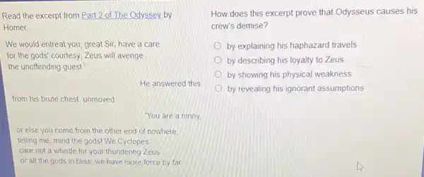 Read the excerpt from Part 2 of The Odyssey.by
Homer
We would entreat you great Sir, have a care
for the gods' courtesy Zeus will avenge
the unoffending guest
He answered this
from his brute chest unmoved
You are a ninny
or else you come from the other end of nowhere
telling me, mind the gods! We Cyclopes
care not a whistle for your thundering Zeus
or all the gods in bliss; we have more force by far
How does this excerpt prove that Odysseus causes his
crew's demise?
by explaining his haphazard travels
by describing his loyalty to Zeus
by showing his physical weakness
by revealing his ignorant assumptions