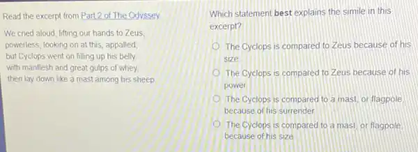 Read the excerpt from Part 2 of The Odyssey
We cried aloud, lifting our hands to Zeus
powerless, looking on at this, appalled
but Cyclops went on filling up his belly
with manflesh and great gulps of whey,
then lay down like a mast among his sheep
Which statement best explains the simile in this
excerpt?
The Cyclops is compared to Zeus because of his
size
The Cyclops is compared to Zeus because of his
power
The Cyclops is compared to a mast, or flagpole
because of his surrender
(1) The Cyclops is compared to a mast, or flagpole
because of his size