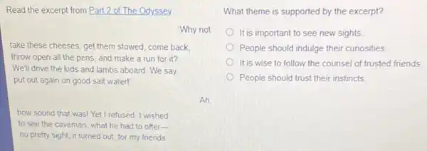 Read the excerpt from Part 2 of The Odyssey.
Why not
take these cheeses, get them stowed, come back,
throw open all the pens, and make a run for it?
We'll drive the kids and lambs aboard. We say
put out again on good salt water!'
Ah
how sound that was!Yet I refused. I wished
to see the caveman , what he had to offer-
no pretty sight, it turned out, for my friends
What theme is supported by the excerpt?
It is important to see new sights
People should indulge their curiosities
It is wise to follow the counsel of trusted friends
People should trust their instincts