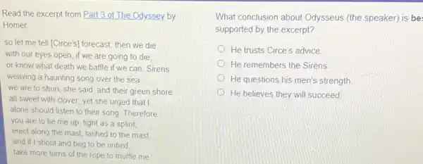 Read the excerpt from Part 3 of The Odyssey by
Homer
so let me tell [Circe's) forecast: then we die
with our eyes open if we are going to die.
or know what death we baffle if we can Sirens
weaving a haunting song over the sea
we are to shun , she said, and their green shore
all sweet with clover yet she urged that I
alone should listen to their song. Therefore
you are to tie me up, tight as a splint,
erect along the mast lashed to the mast
and if I shout and beg to be untied
take more turns of the rope to muffle me.
What conclusion about Odysseus (the speaker) is be
supported by the excerpt?
He trusts Circe's advice
He remembers the Sirens
He questions his men's strength
He believes they will succeed