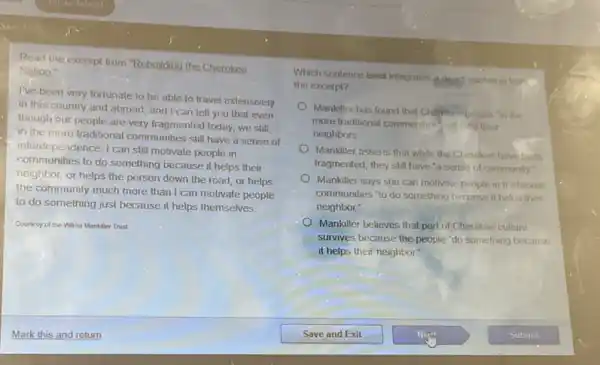Read the excerpt from "Rebuilding the Cherokee
Nation
I've been very fortunate to be able to travel extensively
in this country and abroad, and I can tell you that even
though our people are very fragmented today, we still.
in the more traditional communities still have a sense of
interdependence. I can still motivate people in
communities to do something because it helps their
neighbor, or helps the person down the road or helps
the community much more than I can motivate people
to do something just because it helps themselves.
Courtesy of the Wima Mankiller Trust
Which sentence best integrates a direct quotition from
the excerpt?
Mankiller has found that Chemice people in the
more traditional communities help their
neighbors.
Mankiller asserts that while the Cherokee have been
fragmented, they still have "a sense of community"
Mankiller says she can motivate people in tr aditional
communities "to do something because it helps their
neighbor."
Mankiller believes that part of Cherokee culture
survives because the people "do something because
it helps their neighbor?