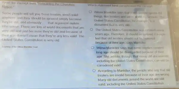 Read the excerpt from Rebuilding the Cherokee
Nation:
Some people will tell you those treaties aren't valid
anymore and they should be ignored simply because
they're old, and obviously __ that argument makes
little sense. There are lots of world documents that are
very old and just because they're old and because of
their age doesn't mean that they're any less valid. The
United States Constitution is very old
Courtesy of the Wilma Mankiller Trust
Which statement best peraphrases the excerpt?
Wilma Mankiller says that some people ignore old
things, like treaties and other world cocuments. The
United States Constitution, for example is a
document that is very old
The United States Constitution was created many
years ago. Therefore, it should be ignored if people
feel that old treaties should not be honored
because of their age says Mankiller
Wilma Mankiller says that some treaties created
long ago should be disregarded because of their
age. She admits, though that many old documents,
including the United States Constitution, can still be
considered valid
According to Mankiller, the people who say that old
treaties are invalid because of their age are wrong
Many old documents around the world are still
valid, including the United States Constitution