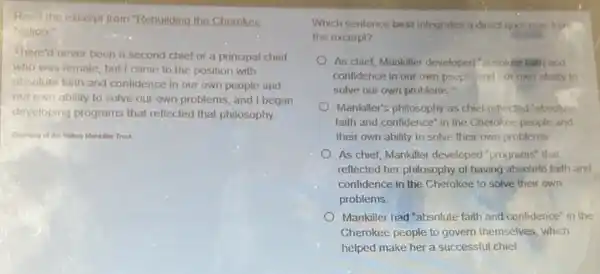 Read the excerpt from "Rebuilding the Cherokee
Nation
There'd never been a second chief or a principal chief
who was female, but I came to the position with
absolute faith and confidence in our own people and
our own ability to solve our own problems , and I began
developing programs that reflected that philosophy
Courtesy of the Wilma Mankiller Trust
Which sentence best integrates a direct quotation from
the excerpt?
As chief, Mankiller developed "absolute faith and
confidence in our own people and our own ability to
solve our own problems."
Mankiller's philosophy as chief reflected "absolute
faith and confidence" in the Cherokee people and
their own ability to solve their own problems
As chief, Mankiller developed "programs" that
reflected her philosophy of having absolute faith and
confidence in the Cherokee to solve their own
problems
Mankiller had "absolute faith and confidence" in the
Cherokee people to govern themselves, which
helped make her a successful chief