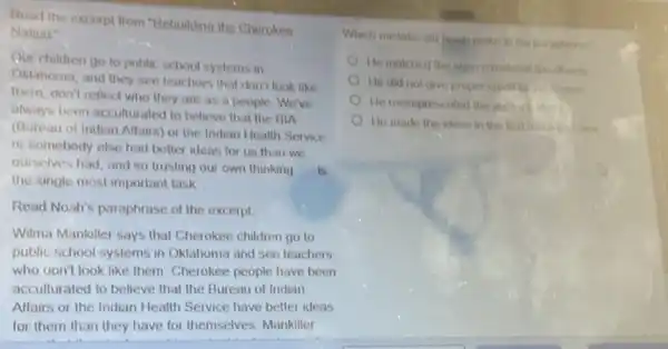 Read the excerpt from Rebuilding the Cheroken
Nation:
Qur children go to public school systems in
Oklahoma, and they see teachers that don't look like
them, don't reflect who they are as a people. We've
always been acculturated to believe that the BIA
(Bureau of Indian Affairs)or the Indian Health Service
or somebody else had better ideas for us than we
ourselves had, and so trusting our own thinking __ is
the single most important task __
Read Noah's paraphrase of the excerpt
Wilma Mankiller says that Cherokee children go to
public school systems in Oklahoma and see teachers
who don't look like them. Cherokee people have been
acculturated to believe that the Bureau of Indian
Affairs or the Indian Health Service have better ideas
for them than they have for themselves. Mankiller
Which mistake did Noah
He matched the source
He did not give proper credit to in source
He misrepresented the multial idesis
He made the idens in the text more