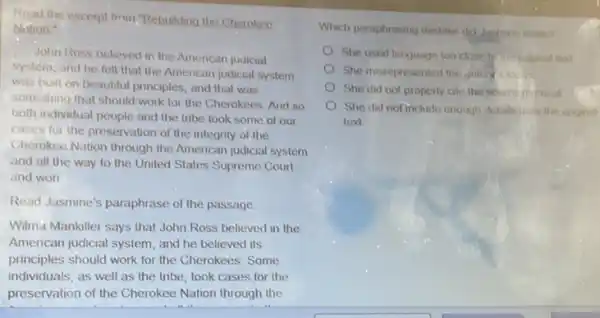 Read the excerpt from "Rebuilding the Cherokeo
Nation
John Ross believed in the American judicial
system, and he felt that the American judicial system
was built on beautiful principles, and that was
something that should work for the Cherokees. And so
both individual people and the tribe took some of our
cases for the preservation of the integrity of the
Cherokee Nation through the American judicial system
and all the way to the United States Supreme Court
and won
Read Jasmine's paraphrase of the passage
Wilma Mankiller says that John Ross believed in the
American judicial system, and he believed its
principles should work for the Cherokees. Some
individuals, as well as the tribe, took cases for the
preservation of the Cherokee Nation through the
Which paraphrasing mistake did Jasmine make?
She used language too close for original tead
She misrepresented the arahix
She did not properly cite the source m itenal
She did not include enough details from the ongmal
text