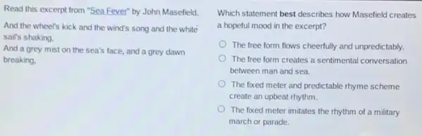 Read this excerpt from "Sea Fever" by John Masefield.
And the wheel's kick and the wind's song and the white
sail's shaking,
And a grey mist on the sea's face.and a grey dawn
breaking.
Which statement best describes how Masefield creates
a hopeful mood in the excerpt?
The free form flows cheerfully and unpredictably.
The free form creates a sentimental conversation
between man and sea.
The fixed meter and predictable rhyme scheme
create an upbeat rhythm.
The fixed meter imitates the rhythm of a military
march or parade.