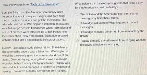 Read the excerpt from "Tools of the Spymaster."
Both the British and the Americans frequently used
horseback riders to carry messages, and both sides
tried to capture the riders and get the messages. The
rider who lost one of Washington's important messages
was Tallmadge himself. It happened when Tallmadge and
some of his men were attacked by British troops near
the Connecticut-New York border. Tallmadge escaped
unharmed but lost a saddlebag full of secret papers.
Luckily, Tallmadge's code did not fall into British hands.
But among the papers was a letter from Washington in
which he carelessly gave the name and address of an
agent, George Higday, saying that he was a man who
would probably "convey intelligence to me." Higday was
arrested, but he had managed to destroy all evidence of
spying. That move probably saved him from hanging.
What evidence in the excerpt suggests that being a spy
for the Americans could be deadly?
The British and the Americans both sent secret
messages by horseback riders.
Tallmadge lost some of Washington's important
messages.
Tallmadge escaped unharmed from an attack by the
British.
Higday probably saved himself from hanging when he
destroyed all evidence of spying.