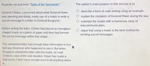 Read the excerpt from "Tools of the Spymaster."
General Clinton, concerned about what General Howe
was planning and doing made use of a mask to write a
secret message in a letter to General Burgoyne.
Before writing the letter.Clinton had placed an hourglass-
shaped mask on a piece of paper and then had formed
the secret message within that shape.
The unmasked letter had enough false information in it to
fool any American who happened to see it.But when
Burgoyne viewed the letter with the mask, he read
Clinton's view of the real situation: Howe has made a
bad move; I don't have enough men to do anything about
it.
The author's main purpose in this excerpt is to
describe a form of code writing using an example
explain the mistakes of General Howe during the war.
entertain the reader with a humorous story of
miscommunication.
argue that using a mask is the best method for
sending secret messages.