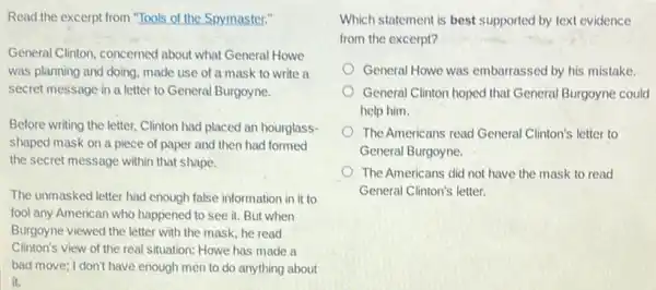 Read the excerpt from "Tools of the Spymaster."
General Clinton, concerned about what General Howe
was planning and doing.made use of a mask to write a
letter to General Burgoyne.
Before writing the letter.Clinton had placed an hourglass-
shaped mask on a piece of paper and then had formed
the secret message within that shape.
The unmasked letter had enough false information in it to
fool any American who happened to see it.But when
Burgoyne viewed the letter with the mask, he read
Clinton's view of the real situation: Howe has made a
bad move; I don't have enough men to do anything about
it.
Which statement is best supported by text evidence
from the excerpt?
General Howe was embarrassed by his mistake.
General Clinton hoped that General Burgoyne could
help him.
The Americans read General Clinton's letter to
General Burgoyne.
The Americans did not have the mask to read
General Clinton's letter.