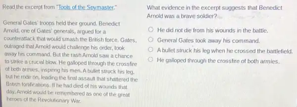 Read the excerpt from "Tools of the Spymaster."
General Gates' troops held their ground. Benedict
Arnold, one of Gates'generals, argued for a
counterattack that would smash the British force.Gates.
outraged that Arnold would challenge his order, took
away his command. But the rash Arnold saw a chance
to strike a crucial blow. He galloped through the crossfire
of both armies, inspiring his men. A bullet struck his leg.
but he rode on leading the final assault that shattered the
British fortifications. If he had died of his wounds that
day, Arnold would be remembered as one of the great
heroes of the Revolutionary War.
What evidence in the excerpt suggests that Benedict
Arnold was a brave soldier?
He did not die from his wounds in the battle.
General Gates took away his command.
A bullet struck his leg when he crossed the battlefield.
He galloped through the crossfire of both armies.