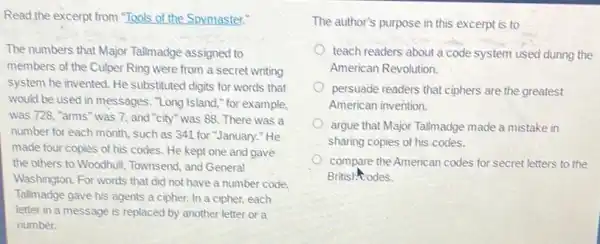 Read the excerpt from "Tools of the Spymaster."
The numbers that Major Tallmadge assigned to
members of the Culper Ring were from a secret writing
system he invented. He substituted digits for words that
would be used in messages. "Long Island,"for example,
was 728, "arms" was 7, and "city" was 88. There was a
number for each month such as 341 for "January." He
made four copies of his codes. He kept one and gave
the others to Woodhull Townsend, and General
Washington. For words that did not have a number code.
Tallmadge gave his agents a cipher. In a cipher, each
letter in a message is replaced by another letter or a
number.
The author's purpose in this excerpt is to
teach readers about a code system used during the
American Revolution.
persuade readers that ciphers are the greatest
American invention.
argue that Major Tallmadge made a mistake in
sharing copies of his codes.
compare the American codes for secret letters to the
British odes.