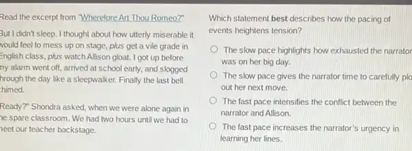 Read the excerpt from "Wherefore Art Thou Romeo?"
But I didn't sleep. I thought about how utterly miserable it
vould feel to mess up on stage, plus get a vile grade in
English class, plus watch Allison gloat. I got up before
ny alarm went off,arrived at school early.and slogged
hrough the day like a sleepwalker. Finally the last bell
himed.
Ready?" Shondra asked when we were alone again in
he spare classroom. We had two hours until we had to
neet our teacher backstage.
Which statement best describes how the pacing of
events heightens tension?
The slow pace highlights how exhausted the narrator
was on her big day.
The slow pace gives the narrator time to carefully plo
out her next move.
The fast pace intensifies the conflict between the
narrator and Allison.
The fast pace increases the narrator's urgency in
learning her lines.