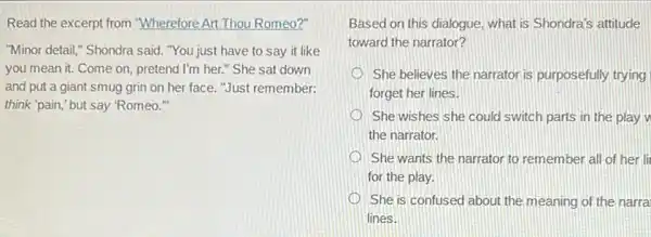 Read the excerpt from "Wherefore Art Thou Romeo?"
"Minor detail," Shondra said "You just have to say it like
you mean it. Come on, pretend I'm her." She sat down
and put a giant smug grin on her face."Just remember:
think "pain," but say "Romeo."
Based on this dialogue what is Shondra's attitude
toward the narrator?
She believes the narrator is purposefully trying
forget her lines.
She wishes she could switch parts in the play
the narrator.
She wants the narrator to remember all of her li
for the play.
She is confused about the meaning of the narra
lines.