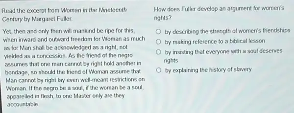 Read the excerpt from Woman in the Nineteenth
Century by Margaret Fuller:
Yet, then and only then will mankind be ripe for this,
when inward and outward freedom for Woman as much
as for Man shall be acknowledged as a right, not
yielded as a concession As the friend of the negro
assumes that one man cannot by right hold another in
bondage, so should the friend of Woman assume that
Man cannot by right lay even well-meant restrictions on
Woman. If the negro be a soul, if the woman be a soul
apparelled in flesh, to one Master only are they
accountable
How does Fuller develop an argument for women's
rights?
by describing the strength of women's friendships
by making reference to a biblical lesson
by insisting that everyone with a soul deserves
rights
by explaining the history of slavery