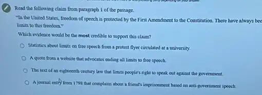 Read the following claim from paragraph 1 of the passage.
-In the United States.freedom of speech is protected by the First Amendment to the Constitution There have always bee
limits to this freedom."
Which evidence would be the most credible to support this claim?
Statistics about limits on free speech from a protest flyer circulated at a university.
Aquote from a website that advocates ending all limits to free speech.
The text of an eighteenth century law that limits people's right to speak out against the government.
A journal entry from 1798 that complains about a friend's imprisonment based on anti-government speech.