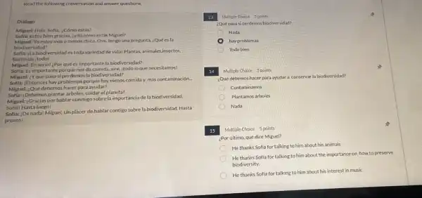 Read the following conversation and answer questions.
Dialogo
Miguel: Hola Sofia, ¿Cómo estás?
Sofla: Estoy bien gracias zy tú cómo estás Miguel?
Miguel:Yo estoy más o menos chica. Oye, tengo una pregunta, ¿Quées là
biodiversidad?
Sofla: jLa biodiversidad es toda variedad de vidal Plantas, animales,insectos,
bacterias ;todo!
Miguel: En serio! ¿Por quées importante la biodiversidad?
Sofla: Es importante porque nosda comida, aire, itodo lo que necesitamos!
Miguel: ¿Yqué pasa si perdemos la biodiversidad?
Softa:; Entonces hay problemas porque hay menos comida y mas contaminación.
Miguel: ¿Qué debemos hacer para ayudar?
Sofla:; Debemos plantar arboles cuidar el planeta!
Miguel: :Gracias por hablar conmigo sobre la importancia dela biodiversidad.
Sofia! Hasta luego!
Sofia: |De nadal Miguel Unplacer de hablar contigo sobre la biodiversidad Hasta
pronto!
13 Multiple Choice 3 points
¿Qué pasasi perdemos biodiversidad?
Nada
hay problemas
Todo bien
14 Multiple Choice 5 points
¿Qué debemos hacer para ayudara conservar la biodiversidad?
Contaminamos
Plantamos árboles
Nada
15 Multiple Choice 5 points
¿Por último, qué dice Miguel?
He thanks Sofia for talking to him about his animals
He thanks Sofia for talking to him about the importance on how to preserve
biodiversity.
He thanks Sofia for talking to him about his interest in music