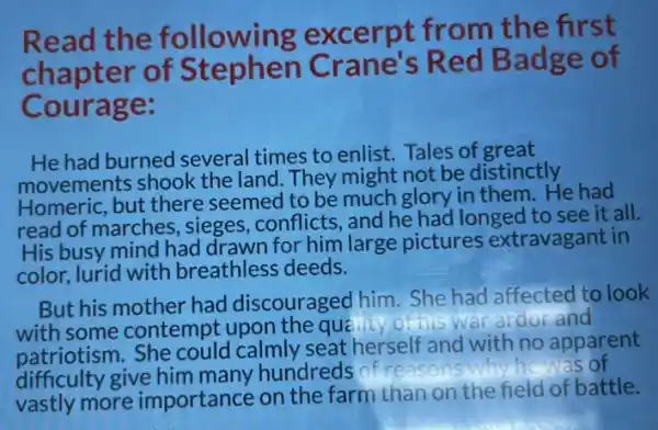 Read the following excerpt from the first
chapter of Stephen Crane's Red Badge of
Courage:
He had burned several times to enlist. Tales of great
movements shook the land. They might not be distinctly
Homeric, but there seemed to be much glory in them.He had
read of marches sieges, conflicts, and he had longed to see it all.
His busy mind had drawn for him large pictures extravagant in
color, lurid with breathless deeds.
But his mother had discouraged him.She had affected to look
with some contempt upon the que Micy of his war ardor and
patriotism. She could calmly seat herself and with no apparent
difficulty give him many hundreds of rea
he has of
vastly more importance on the farm than on the field of battle.