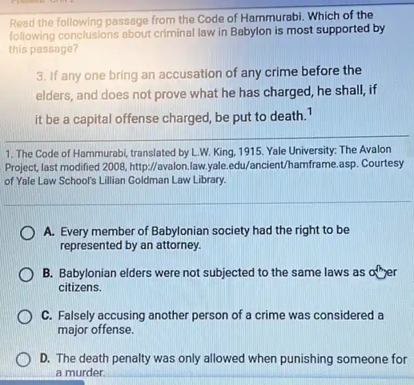 Read the following passage from the Code of Hammurabi. Which of the
following conclusions about criminal law in Babylon is most supported by
this passage?
3. If any one bring an accusation of any crime before the
elders, and does not prove what he has charged, he shall, if
it be a capital offense charged, be put to death.1
1. The Code of Hammurabi, translated by L.W. King, 1915. Yale University: The Avalon
Project, last modified 2008 http://avalon.law.yale edu/ancient/hamframe.asp . Courtesy
of Yale Law School's Lillian Goldman Law Library.
A. Every member of Babylonian society had the right to be
represented by an attorney.
B. Babylonian elders were not subjected to the same laws as afther
citizens.
C. Falsely accusing another person of a crime was considered a
major offense.
D. The death penalty was only allowed when punishing someone for