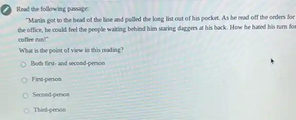 Read the following passage:
"Martin got to the head of the line and pulled the long list out of his pocket.As he read off the orders for
the office, he could feel the people waiting behind him staring daggers at his back. How he hated his turn for
coffee run!"
What is the point of view in this reading?
Both first-and second-person
First-person
Second-person
Third-person