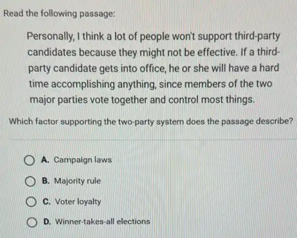 Read the following passage:
Personally, I think a lot of people won't support third-party
candidates because they might not be effective. If a third-
party candidate gets into office, he or she will have a hard
time accomplishing anything, since members of the two
major parties vote together and control most things.
Which factor supporting the two-party system does the passage describe?
A. Campaign laws
B. Majority rule
C. Voter loyalty
D. Winner-takes-al elections