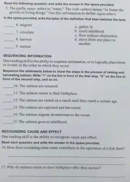 Read the following question and write the answer in the space provided.
5. The prefix aqua refers to "water."The verb culture means "to foster the
growth of living things "Use this information to define aquaculture.
In the space provided , write the letter of the definition that best matches the term.
__ 6. migrate
__ 7. circulate
__ 8. harvest
__ 9. mature
a. gather in
b. reach adulthood
c. flow without obstruction
d. move from one place to
another
SEQUENCING INFORMATION
One readingskill is the ability to sequence information, or to logically place items
or events in the order in which they occur.
Sequence the statements below to show the steps in the process of raising and
harvesting salmon. Write "4 "on the line in front of the first step, "2" on the line in
front of the second step, and so on.
__ 10. The salmon are released.
__ 11. The salmon return to their birthplace.
__ 12. The salmon are raised on a ranch until they reach a certain age.
__ 13. The salmon are captured and harvested.
__ 14. The salmon migrate downstream to the ocean.
__ 15. The salmon grow to adulthood.
RECOGNIZING CAUSE AND EFFECT
One reading skill is the ability to recognize cause and effect.
Read each question and write the answer in the space provided.
16. How does circulating clean water contribute to the operation of a fish farm?
__
17. Why do salmon return to their birthplace after they mature?
__