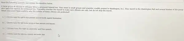 Read the following scenario and answer the question below.
A large group of otizens Is unhappy about a proposed federal law. They meet in small groups and organize a public protest in Washington, D.C. They march to the Washington Mall and several leaders of the group
give speeches against the proposed law The police monitor the march to make sure citizens are safe, but do not stop the march.
Which statement best explains why the actions of these citizens are protected?
Cicens have the right to due process and not testify against themselves
B. Cicens have the right to be secure in their persons and houses
C. Citizens have the right to assembly and free speech.
D Cizens have the nght to a speedy and public trial