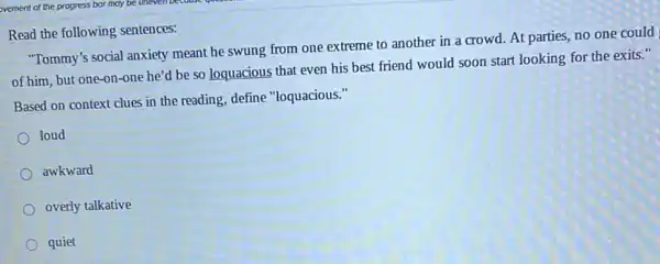 Read the following sentences:
"Tommy's social anxiety meant he swung from one extreme to another in a crowd. At parties,no one could
of him, but one-on -one he'd be so loquacious that even his best friend would soon start looking for the exits."
Based on context clues in the reading, define "loquacious."
loud
awkward
overly talkative
quiet