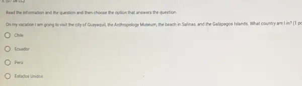 Read the information and the question and then choose the option that answers the question.
On my vacation I am going to visit the city of Guayaquil, the Anthropology Museum, the beach in Salinas, and the Galápagos Islands. What country am lin?(1 pe
Chile
Ecuador
Peru
Estados Unidos