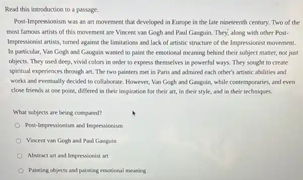 Read this introduction to a passage.
Post-Impressionism was an art movement that developed in Europe in the late nineteenth century. Two of the
most famous artists of this movement are Vincent van Gogh and Paul Gauguin. They; along with other Post-
Impressionist artists, turned against the limitations and lack of artistic structure of the Impressionist movement.
In particular, Van Gogh and Gauguin wanted to paint the emotional meaning behind their subject matter,not just
objects. They used deep vivid colors in order to express themselves in powerful ways. They sought to create
spiritual experiences through art.The two painters met in Paris and admired each other's artistic abilities and
works and eventually decided to collaborate. However, Van Gogh and Gauguin, while contemporaries, and even
close friends at one point, differed in their inspiration for their art,in their style, and in their techniques.
What subjects are being compared?
Post-Impressionism and Impressionism
Vincent van Gogh and Paul Gauguin
Abstract art and Impressionist art
Painting objects and painting emotional meaning